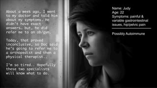 Name: Judy
Age: 22
Symptoms:
painful & variable
gastrointestinal issues,
hip/pelvic pain
About a week ago, I went
to my doctor and told him
about my symptoms. He
didn’t have exact
answers… but, he did
refer me to an ob/gyn. 
Today, that proved
inconclusive, so Doc said
he’s going to refer me to
a orthopedist and then a
physical therapist..
I’m so tired.. Hopefully
these two specialists
will know what to do. 
Possibly Autoimmune
 