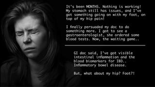 It’s been MONTHS. Nothing is working! My
stomach still has issues, and I’ve got
something going on with my foot, on top
of my hip pain!
I ﬁnally persuaded my doc to do something
more. I got to see a gastroenterologist,
she ordered some blood tests. Now, the
waiting game.. 
GI doc said, I’ve got visible
intestinal inﬂammation and the
blood biomarkers for IBD..
Inﬂammatory bowel disease.
But, what about my hip? Foot?!
 