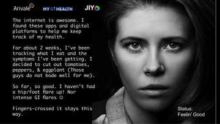JIY
The internet is awesome. I
found these apps and digital
platforms to help me keep
track of my health. 

For about 2 weeks, I’ve been
tracking what I eat and the
symptoms I’ve been getting. I
decided to cut out tomatoes,
peppers, & eggplant (Those
guys do not bode well for me).
So far, so good. I haven’t had
a hip/foot ﬂare up! Nor
intense GI ﬂares J
Fingers-crossed it stays this
way. 
Status:
Feelin’ Good
 