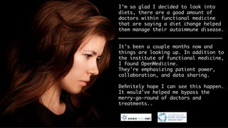 I’m so glad I decided to look into
diets, there are a good amount of
functional medicine doctors that are
saying a diet change helped them
manage their autoimmune disease. 

It’s been a couple months now and
things are looking up. In addition to
the Institute of Functional Medicine,
I found OpenMedicine. 
They’re emphasizing patient power,
collaboration, and data sharing.

Deﬁnitely hope I can see this happen.
It would’ve helped me bypass the
merry-go-round of doctors and
treatments.. 
 