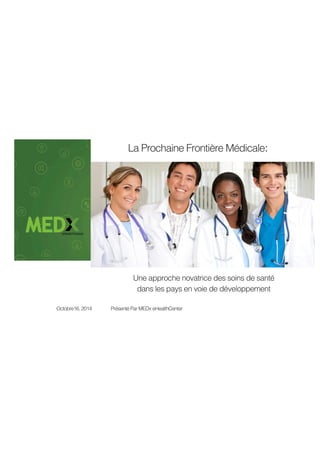 La Prochaine Frontière Médicale: 
Une approche novatrice des soins de santé 
dans les pays en voie de développement 
Octobre16, 2014 Présenté Par MEDx eHealthCenter 
 