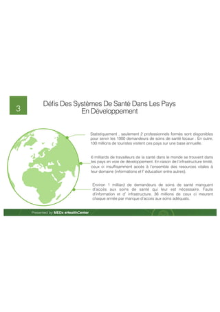 Presented by MEDx eHealthCenter 
3 
Défis Des Systèmes De Santé Dans Les Pays 
En Développement 
Statistiquement , seulement 2 professionnels formés sont disponibles 
pour servir les 1000 demandeurs de soins de santé locaux . En outre, 
100 millions de touristes visitent ces pays sur une base annuelle. 
6 milliards de travailleurs de la santé dans le monde se trouvent dans 
les pays en voie de développement. En raison de l’infrastructure limité, 
ceux ci insuffisamment accès à l’ensemble des resources vitales à leur 
domaine (informations et l’ éducation entre autres). 
Environ 1 milliard de demandeurs de soins de santé manquent d’accès 
aux soins de santé qui leur est nécessaire. Faute d’information et d’ 
infrastructure. 36 millions de ceux ci meurent chaque année par 
manque d’acces aux soins adéquats. 
 