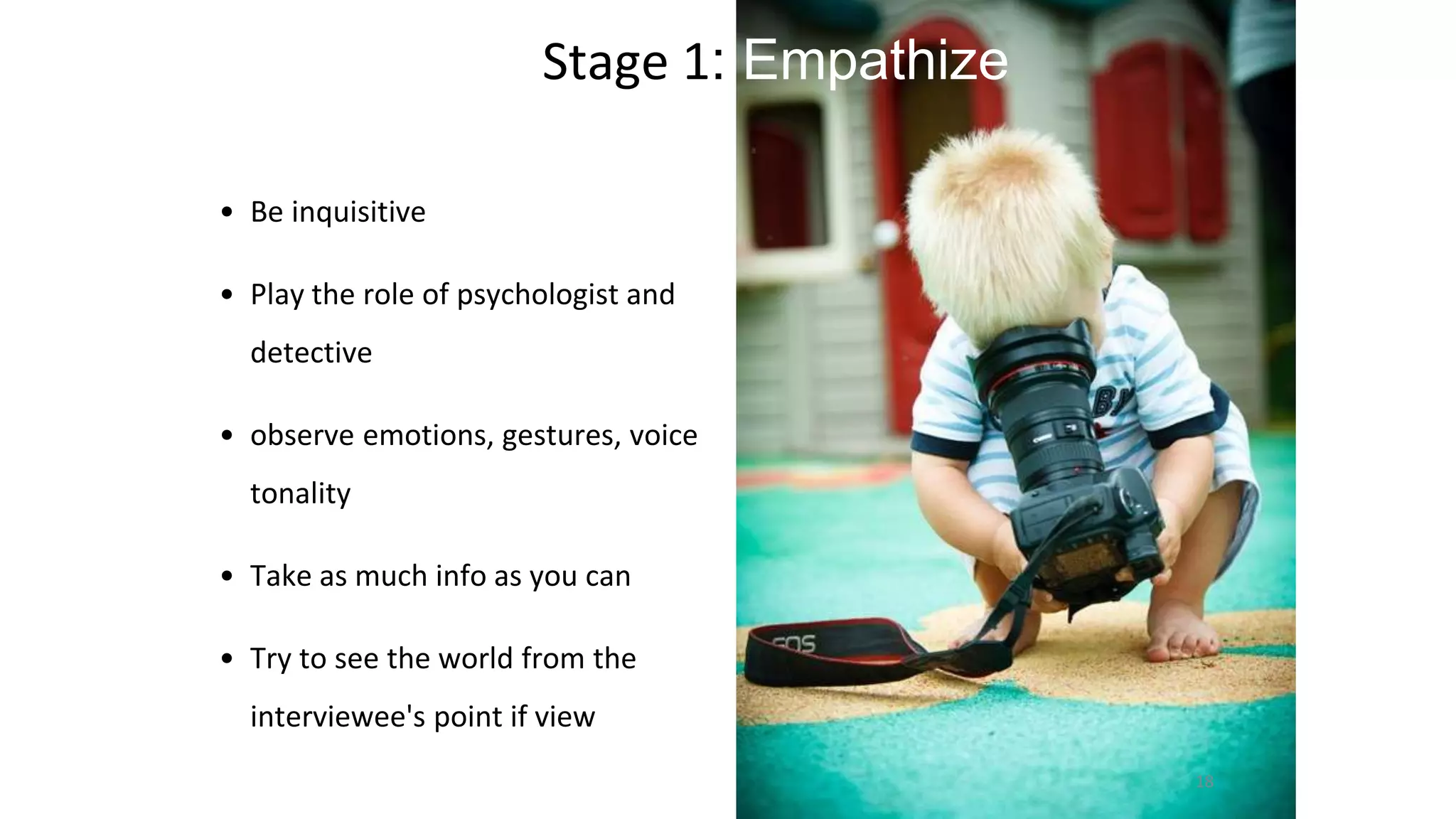 Stage 1: Empathize
• Be inquisitive
• Play the role of psychologist and
detective
• observe emotions, gestures, voice
tonality
• Take as much info as you can
• Try to see the world from the
interviewee's point if view
18
 