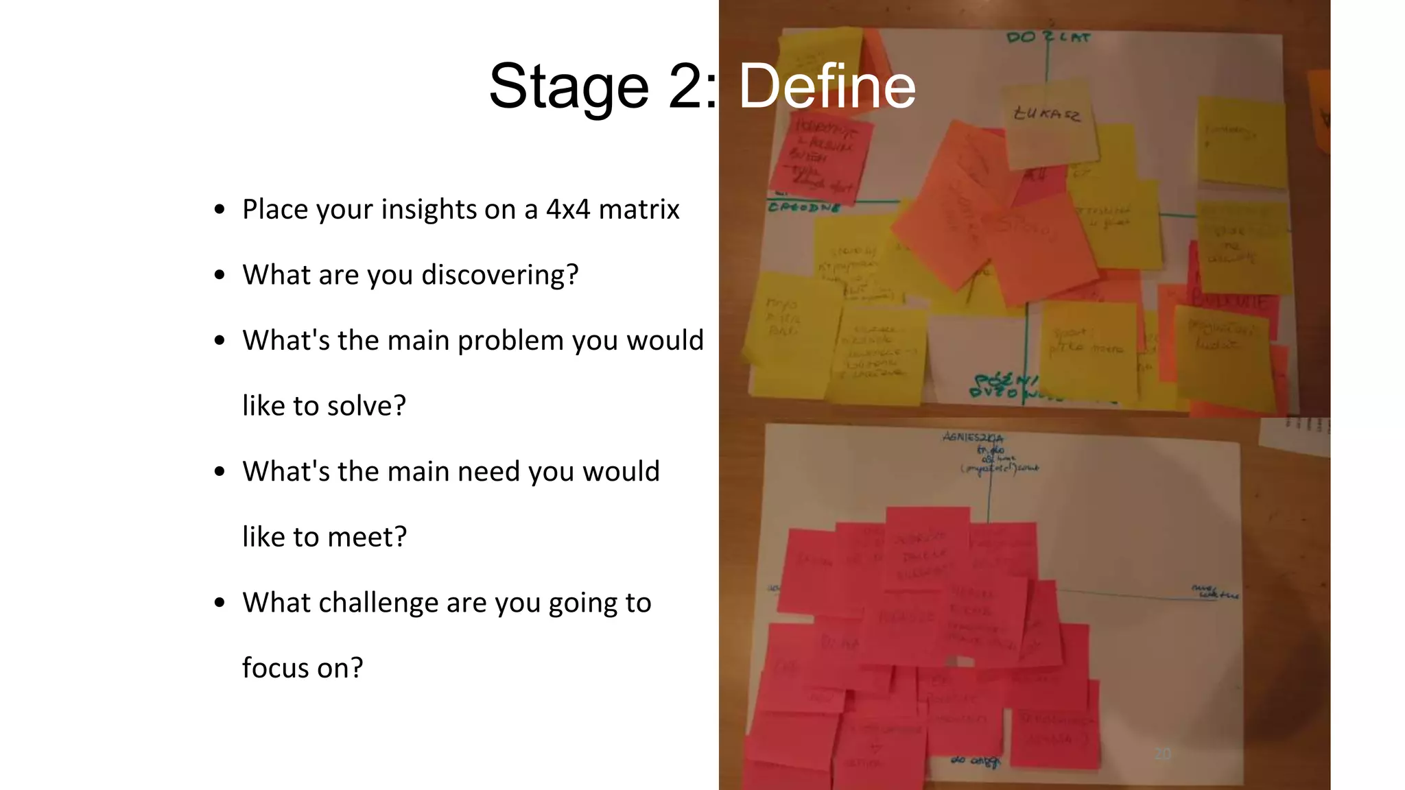 Stage 2: Define
• Place your insights on a 4x4 matrix
• What are you discovering?
• What's the main problem you would
like to solve?
• What's the main need you would
like to meet?
• What challenge are you going to
focus on?
20
 