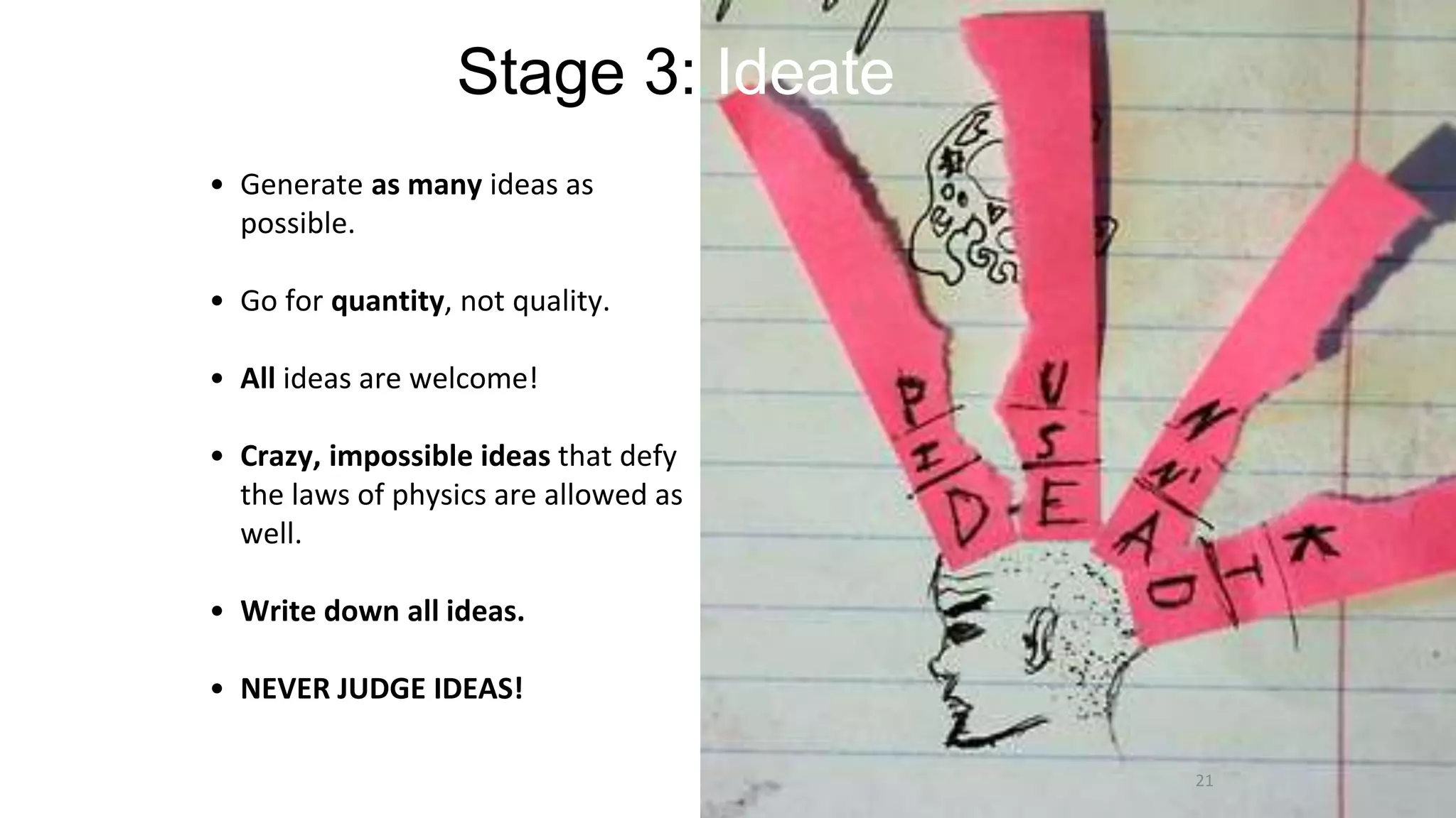 Stage 3: Ideate
• Generate as many ideas as
possible.
• Go for quantity, not quality.
• All ideas are welcome!
• Crazy, impossible ideas that defy
the laws of physics are allowed as
well.
• Write down all ideas.
• NEVER JUDGE IDEAS!
21
 