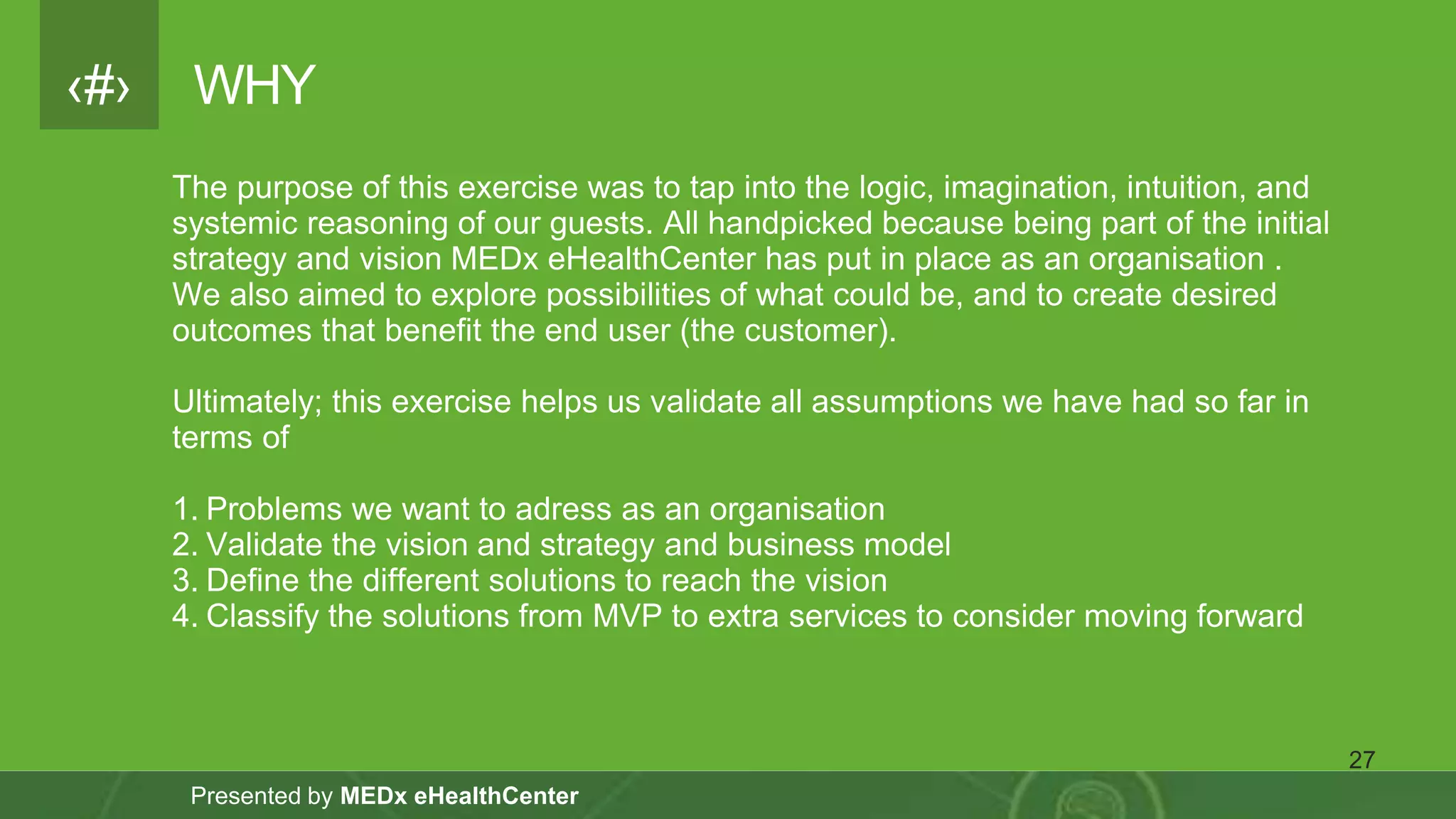 ‹#›
Presented by MEDx eHealthCenter
WHY
The purpose of this exercise was to tap into the logic, imagination, intuition, and
systemic reasoning of our guests. All handpicked because being part of the initial
strategy and vision MEDx eHealthCenter has put in place as an organisation .
We also aimed to explore possibilities of what could be, and to create desired
outcomes that benefit the end user (the customer).
Ultimately; this exercise helps us validate all assumptions we have had so far in
terms of
1. Problems we want to adress as an organisation
2. Validate the vision and strategy and business model
3. Define the different solutions to reach the vision
4. Classify the solutions from MVP to extra services to consider moving forward
27
 