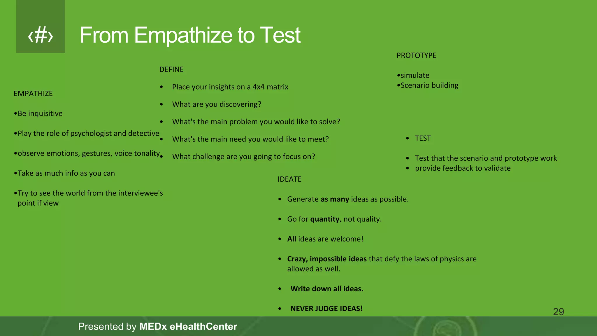 ‹#›
Presented by MEDx eHealthCenter
From Empathize to Test
29
EMPATHIZE
•Be inquisitive
•Play the role of psychologist and detective
•observe emotions, gestures, voice tonality
•Take as much info as you can
•Try to see the world from the interviewee's
point if view
DEFINE
• Place your insights on a 4x4 matrix
• What are you discovering?
• What's the main problem you would like to solve?
• What's the main need you would like to meet?
• What challenge are you going to focus on?
IDEATE
• Generate as many ideas as possible.
• Go for quantity, not quality.
• All ideas are welcome!
• Crazy, impossible ideas that defy the laws of physics are
allowed as well.
• Write down all ideas.
• NEVER JUDGE IDEAS!
PROTOTYPE
•simulate
•Scenario building
• TEST
• Test that the scenario and prototype work
• provide feedback to validate
 