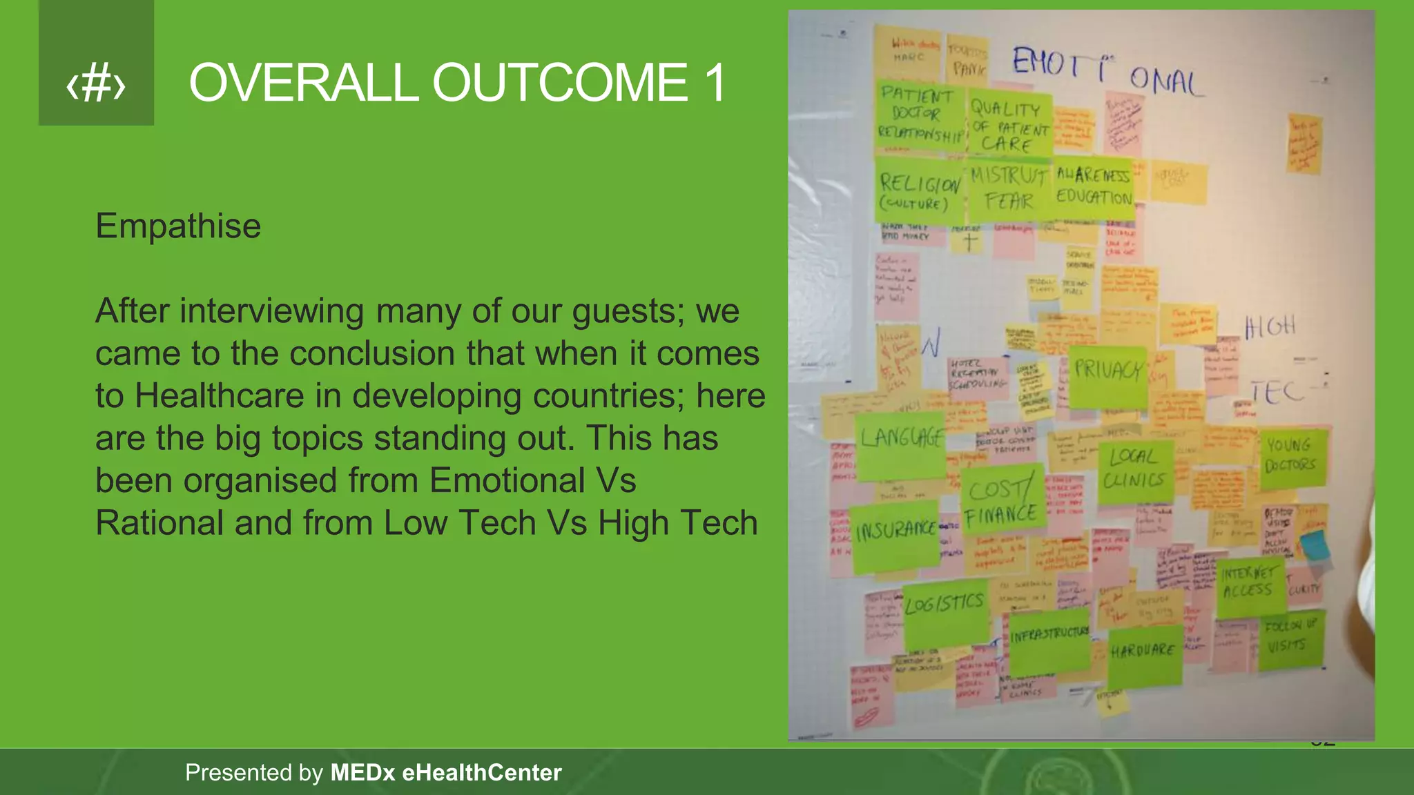 ‹#›
Presented by MEDx eHealthCenter
OVERALL OUTCOME 1
32
Empathise
After interviewing many of our guests; we
came to the conclusion that when it comes
to Healthcare in developing countries; here
are the big topics standing out. This has
been organised from Emotional Vs
Rational and from Low Tech Vs High Tech
 