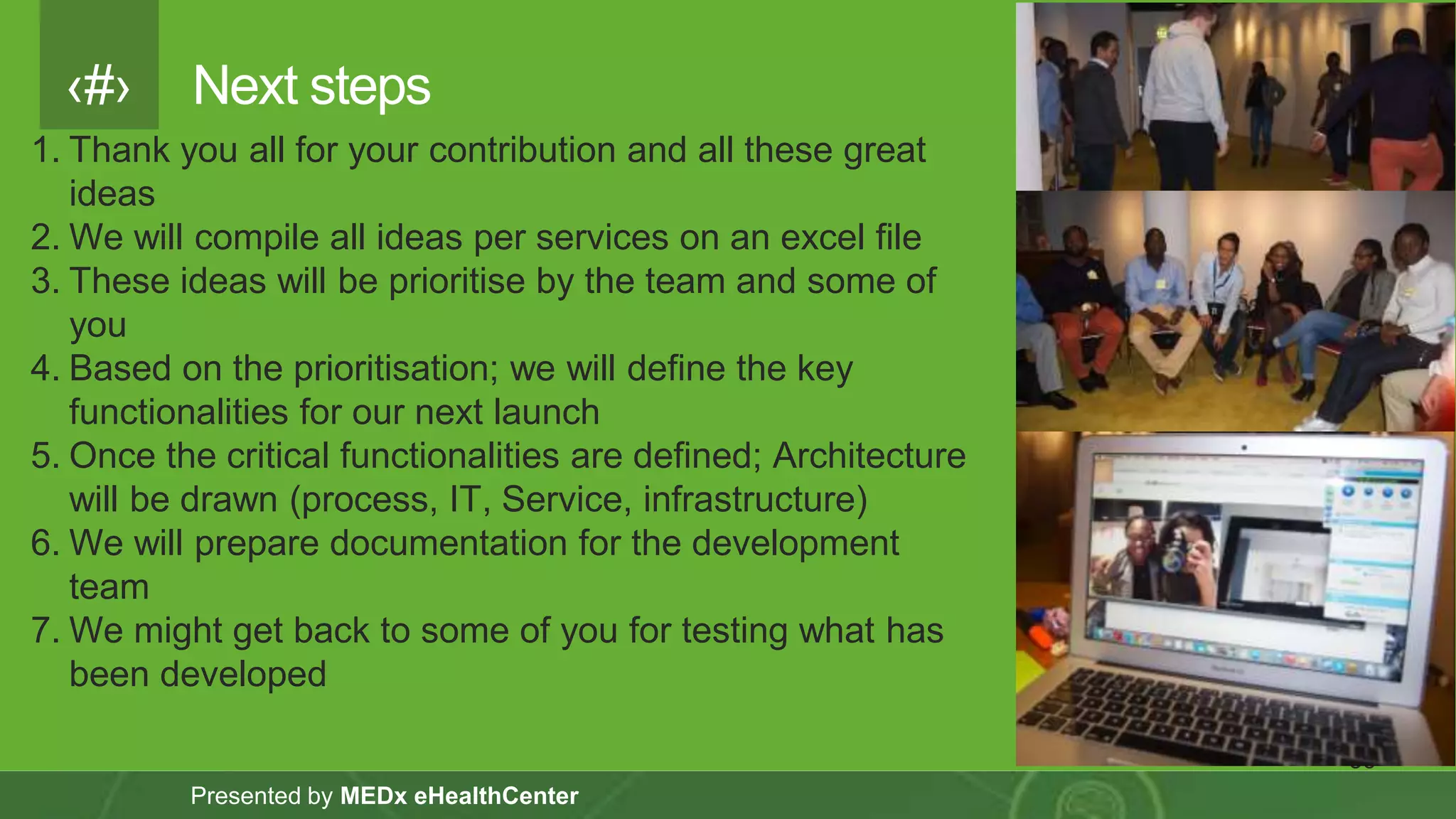 ‹#›
Presented by MEDx eHealthCenter
Next steps
36
1. Thank you all for your contribution and all these great
ideas
2. We will compile all ideas per services on an excel file
3. These ideas will be prioritise by the team and some of
you
4. Based on the prioritisation; we will define the key
functionalities for our next launch
5. Once the critical functionalities are defined; Architecture
will be drawn (process, IT, Service, infrastructure)
6. We will prepare documentation for the development
team
7. We might get back to some of you for testing what has
been developed
 