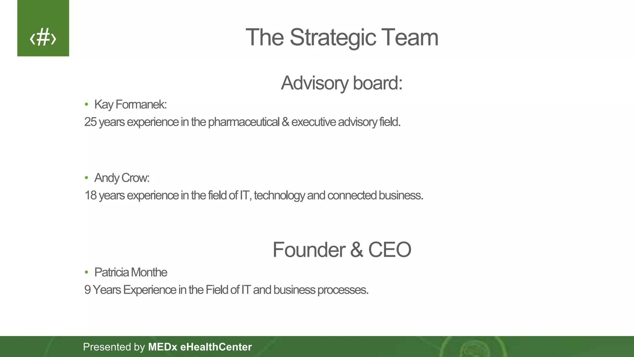 ‹#›
Presented by MEDx eHealthCenter
The Strategic Team
Advisory board:
• KayFormanek:
25yearsexperienceinthepharmaceutical&executiveadvisoryfield.
• AndyCrow:
18yearsexperienceinthefieldofIT,technologyandconnectedbusiness.
Founder & CEO
• PatriciaMonthe
9YearsExperienceintheFieldofITandbusinessprocesses.
 
