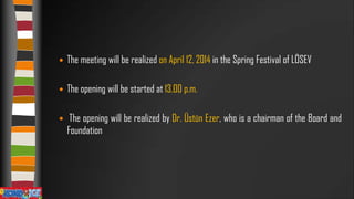 

The meeting will be realized on April 12, 2014 in the Spring Festival of LÖSEV



The opening will be started at 13.00 p.m.



The opening will be realized by Dr. Üstün Ezer, who is a chairman of the Board and
Foundation

 