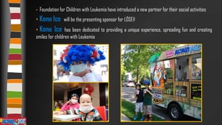 •

Foundation for Children with Leukemia have introduced a new partner for their social activities

• Kona Ice will be the presenting sponsor for LÖSEV

• Kona

Ice

has been dedicated to providing a unique experience, spreading fun and creating
smiles for children with Leukemia

 