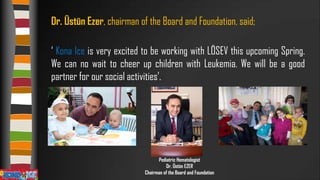 Dr. Üstün Ezer, chairman of the Board and Foundation, said;
‘ Kona Ice is very excited to be working with LÖSEV this upcoming Spring.
We can no wait to cheer up children with Leukemia. We will be a good
partner for our social activities’.

Pediatric Hematologist
Dr. Üstün EZER
Chairman of the Board and Foundation

 
