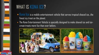 WHAT IS KONA ICE?
 Kona Ice is a mobile entertainment vehicle that serves tropical shaced ice…the
finest icy treat on the planet.
 The Kona Entertainment Vehicle is specially designed to make shaved ice and icecreaö treats more fun than ever before.

 