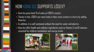 HOW KONA ICE SUPPORTS LÖSEV?
Kona Ice gives back % of sales at LÖSEV’s events.
 Thanks to this, LÖSEV can raise funds in their every events in a hurry by selling
Kona Ice.
 In addition, it is self-contained without the need for water and electric.
 Kona Ice offer health and wellness ingredients such as Vitamin C and B vitamins,
essential for children metabolism and energy levels.


 