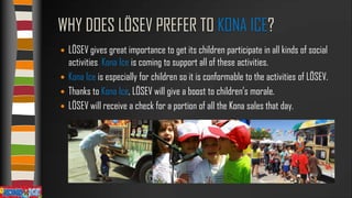WHY DOES LÖSEV PREFER TO KONA ICE?
LÖSEV gives great importance to get its children participate in all kinds of social
activities. Kona Ice is coming to support all of these activities.
 Kona Ice is especially for children so it is conformable to the activities of LÖSEV.
 Thanks to Kona Ice, LÖSEV will give a boost to children’s morale.
 LÖSEV will receive a check for a portion of all the Kona sales that day.


 