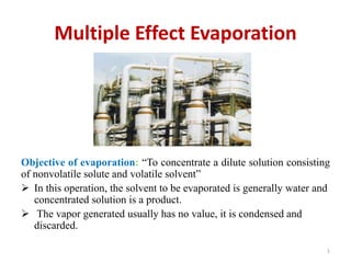 Multiple Effect Evaporation
Objective of evaporation: “To concentrate a dilute solution consisting
of nonvolatile solute and volatile solvent”
 In this operation, the solvent to be evaporated is generally water and
concentrated solution is a product.
 The vapor generated usually has no value, it is condensed and
discarded.
1
 