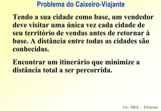 IA: MEE - F.Giorno
Problema do Caixeiro-Viajante
Tendo a sua cidade como base, um vendedor
deve visitar uma única vez cada cidade de
seu território de vendas antes de retornar à
base. A distância entre todas as cidades são
conhecidas.
Encontrar um itinerário que minimize a
distância total a ser percorrida.
 