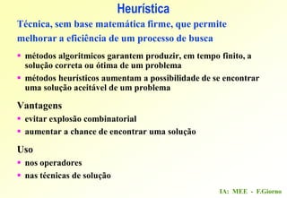 IA: MEE - F.Giorno
Heurística
Técnica, sem base matemática firme, que permite
melhorar a eficiência de um processo de busca
 métodos algoritmicos garantem produzir, em tempo finito, a
solução correta ou ótima de um problema
 métodos heurísticos aumentam a possibilidade de se encontrar
uma solução aceitável de um problema
Vantagens
 evitar explosão combinatorial
 aumentar a chance de encontrar uma solução
Uso
 nos operadores
 nas técnicas de solução
 