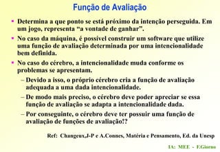 IA: MEE - F.Giorno
Função de Avaliação
 Determina a que ponto se está próximo da intenção perseguida. Em
um jogo, representa “a vontade de ganhar”.
 No caso da máquina, é possível construir um software que utilize
uma função de avaliação determinada por uma intencionalidade
bem definida.
 No caso do cérebro, a intencionalidade muda conforme os
problemas se apresentam.
– Devido a isso, o próprio cérebro cria a função de avaliação
adequada a uma dada intencionalidade.
– De modo mais preciso, o cérebro deve poder apreciar se essa
função de avaliação se adapta a intencionalidade dada.
– Por conseguinte, o cérebro deve ter possuir uma função de
avaliação de funções de avaliação!?
Ref: Changeux,J-P e A.Connes, Matéria e Pensamento, Ed. da Unesp
 