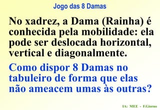 IA: MEE - F.Giorno
Jogo das 8 Damas
No xadrez, a Dama (Rainha) é
conhecida pela mobilidade: ela
pode ser deslocada horizontal,
vertical e diagonalmente.
Como dispor 8 Damas no
tabuleiro de forma que elas
não ameacem umas às outras?
 