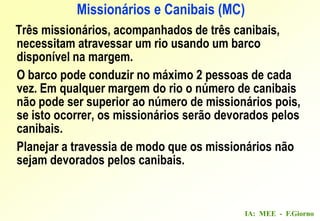 IA: MEE - F.Giorno
Três missionários, acompanhados de três canibais,
necessitam atravessar um rio usando um barco
disponível na margem.
O barco pode conduzir no máximo 2 pessoas de cada
vez. Em qualquer margem do rio o número de canibais
não pode ser superior ao número de missionários pois,
se isto ocorrer, os missionários serão devorados pelos
canibais.
Planejar a travessia de modo que os missionários não
sejam devorados pelos canibais.
Missionários e Canibais (MC)
 