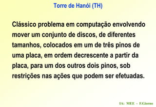 IA: MEE - F.Giorno
Clássico problema em computação envolvendo
mover um conjunto de discos, de diferentes
tamanhos, colocados em um de três pinos de
uma placa, em ordem decrescente a partir da
placa, para um dos outros dois pinos, sob
restrições nas ações que podem ser efetuadas.
Torre de Hanói (TH)
 