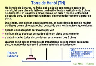 IA: MEE - F.Giorno
Torre de Hanói (TH)
No Templo de Benares, na Índia, sob a cúpula que marca o centro do
mundo, há uma placa de latão na qual estão fixadas verticalmente 3 pinos
de diamante. Em um destes pinos, Brama, ao criar o mundo, colocou 64
discos de ouro, de diferentes tamanhos, em ordem decrescente a partir da
placa.
Dia e noite, sem cessar, em revezamento, os sacerdotes do templo mudam
os discos de um pino para outro, de acordo com leis imutáveis que exigem:
 apenas um disco pode ser movido por vez
 nenhum disco pode ser colocado sobre um disco de raio menor
 a cada instante, todos discos devem estar em um dos 3 pinos
Quando os 64 discos tiverem sido transferidos do pino inicial para outro
pino, o mundo desaparecerá com um estrondo ensurdecedor.
Obs:
O 3o
pino deve ser usado
como local temporário
para os discos
TH com
3 discos
 