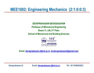 DEVAPRAKASAM DEIVASAGAYAM
Professor of Mechanical Engineering
Room:11, LW, 2nd Floor
School of Mechanical and Building Sciences
Email: devaprakasam.d@vit.ac.in, dr.devaprakasam@gmail.com
MEE1002: Engineering Mechanics (2:1:0:0:3)
Devaprakasam D, Email: devaprakasam.d@vit.ac.in, Ph: +91 9786553933
 
