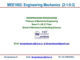 DEVAPRAKASAM DEIVASAGAYAM
Professor of Mechanical Engineering
Room:11, LW, 2nd Floor
School of Mechanical and Building Sciences
Email: devaprakasam.d@vit.ac.in, dr.devaprakasam@gmail.com
MEE1002: Engineering Mechanics (2:1:0:3)
Devaprakasam D, Email: devaprakasam.d@vit.ac.in, Ph: +91 9786553933
 