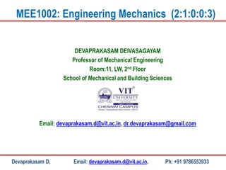 DEVAPRAKASAM DEIVASAGAYAM
Professor of Mechanical Engineering
Room:11, LW, 2nd Floor
School of Mechanical and Building Sciences
Email: devaprakasam.d@vit.ac.in, dr.devaprakasam@gmail.com
MEE1002: Engineering Mechanics (2:1:0:0:3)
Devaprakasam D, Email: devaprakasam.d@vit.ac.in, Ph: +91 9786553933
 