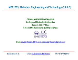 DEVAPRAKASAM DEIVASAGAYAM
Professor of Mechanical Engineering
Room:11, LW, 2nd Floor
School of Mechanical and Building Sciences
Email: devaprakasam.d@vit.ac.in, dr.devaprakasam@gmail.com
MEE1005: Materials Engineering and Technology (3:0:0:3)
Devaprakasam D, Email: devaprakasam.d@vit.ac.in, Ph: +91 9786553933
 