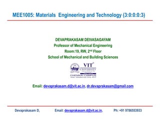 DEVAPRAKASAM DEIVASAGAYAM
Professor of Mechanical Engineering
Room:19, RW, 2nd Floor
School of Mechanical and Building Sciences
Email: devaprakasam.d@vit.ac.in, dr.devaprakasam@gmail.com
MEE1005: Materials Engineering and Technology (3:0:0:0:3)
Devaprakasam D, Email: devaprakasam.d@vit.ac.in, Ph: +91 9786553933
 