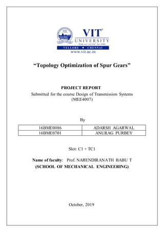 “Topology Optimization of Spur Gears”
PROJECT REPORT
Submitted for the course Design of Transmission Systems
(MEE4007)
By
16BME0086 ADARSH AGARWAL
16BME0701 ANURAG PURBEY
Slot: C1 + TC1
Name of faculty: Prof. NARENDIRANATH BABU T
(SCHOOL OF MECHANICAL ENGINEERING)
October, 2019
 