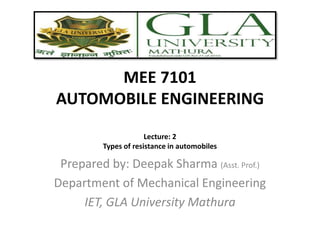 MEE 7101
AUTOMOBILE ENGINEERING
Prepared by: Deepak Sharma (Asst. Prof.)
Department of Mechanical Engineering
IET, GLA University Mathura
Lecture: 2
Types of resistance in automobiles
 
