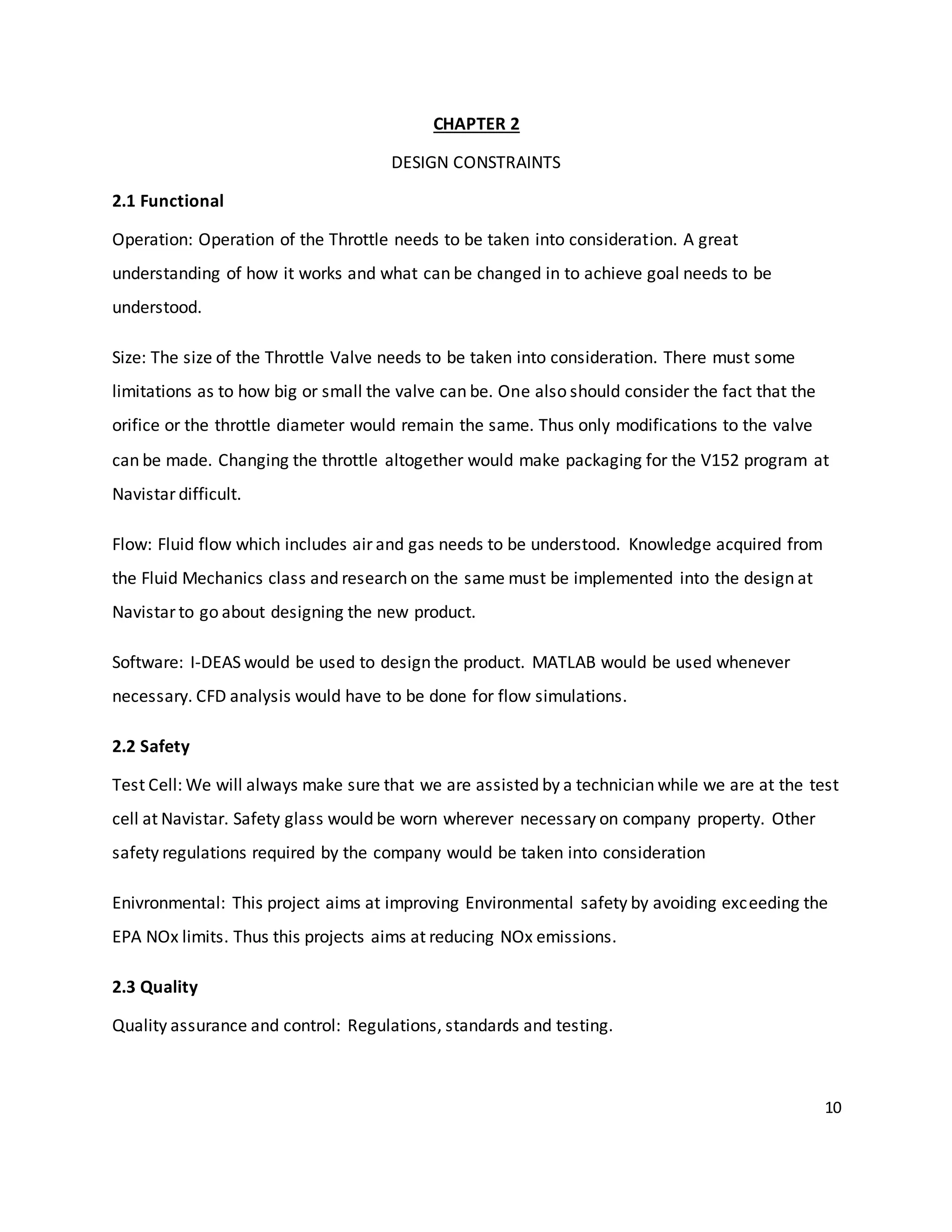 10
CHAPTER 2
DESIGN CONSTRAINTS
2.1 Functional
Operation: Operation of the Throttle needs to be taken into consideration. A great
understanding of how it works and what can be changed in to achieve goal needs to be
understood.
Size: The size of the Throttle Valve needs to be taken into consideration. There must some
limitations as to how big or small the valve can be. One also should consider the fact that the
orifice or the throttle diameter would remain the same. Thus only modifications to the valve
can be made. Changing the throttle altogether would make packaging for the V152 program at
Navistar difficult.
Flow: Fluid flow which includes air and gas needs to be understood. Knowledge acquired from
the Fluid Mechanics class and research on the same must be implemented into the design at
Navistar to go about designing the new product.
Software: I-DEAS would be used to design the product. MATLAB would be used whenever
necessary. CFD analysis would have to be done for flow simulations.
2.2 Safety
Test Cell: We will always make sure that we are assisted by a technician while we are at the test
cell at Navistar. Safety glass would be worn wherever necessary on company property. Other
safety regulations required by the company would be taken into consideration
Enivronmental: This project aims at improving Environmental safety by avoiding exceeding the
EPA NOx limits. Thus this projects aims at reducing NOx emissions.
2.3 Quality
Quality assurance and control: Regulations, standards and testing.
 