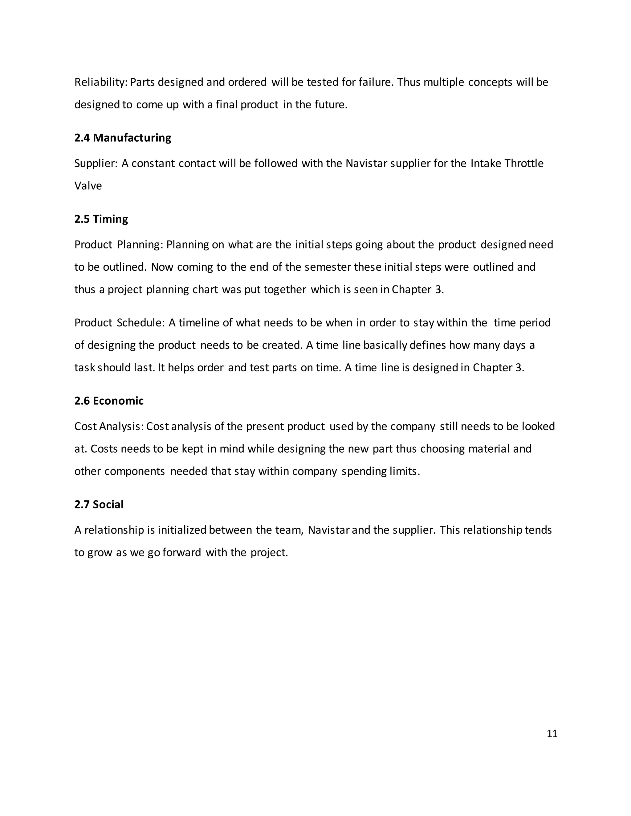 11
Reliability: Parts designed and ordered will be tested for failure. Thus multiple concepts will be
designed to come up with a final product in the future.
2.4 Manufacturing
Supplier: A constant contact will be followed with the Navistar supplier for the Intake Throttle
Valve
2.5 Timing
Product Planning: Planning on what are the initial steps going about the product designed need
to be outlined. Now coming to the end of the semester these initial steps were outlined and
thus a project planning chart was put together which is seen in Chapter 3.
Product Schedule: A timeline of what needs to be when in order to stay within the time period
of designing the product needs to be created. A time line basically defines how many days a
task should last. It helps order and test parts on time. A time line is designed in Chapter 3.
2.6 Economic
Cost Analysis: Cost analysis of the present product used by the company still needs to be looked
at. Costs needs to be kept in mind while designing the new part thus choosing material and
other components needed that stay within company spending limits.
2.7 Social
A relationship is initialized between the team, Navistar and the supplier. This relationship tends
to grow as we go forward with the project.
 