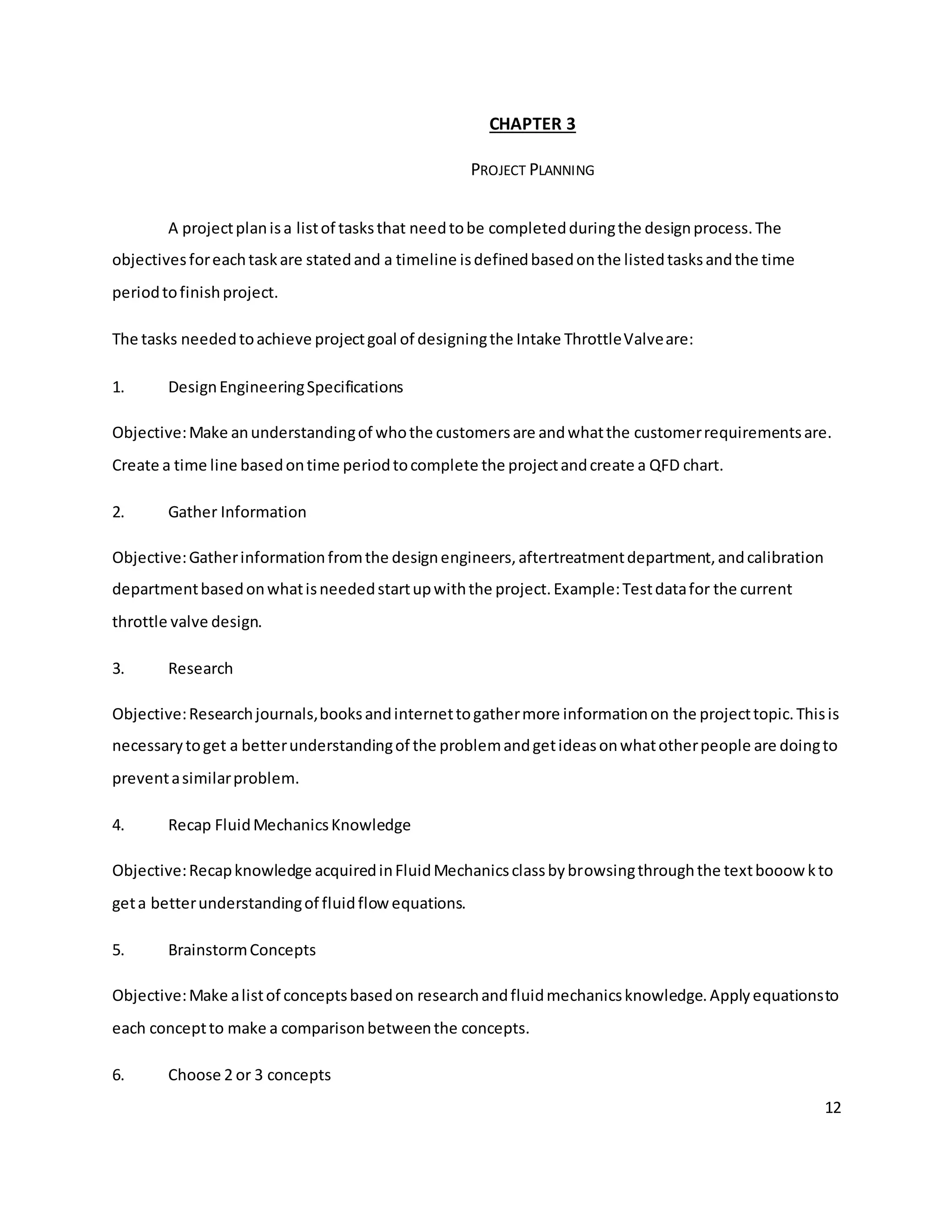 12
CHAPTER 3
PROJECT PLANNING
A projectplanisa listof tasksthat needtobe completedduringthe designprocess.The
objectivesforeachtaskare statedand a timeline isdefinedbasedonthe listedtasksandthe time
periodtofinishproject.
The tasks neededtoachieve projectgoal of designingthe Intake ThrottleValveare:
1. DesignEngineeringSpecifications
Objective:Make anunderstandingof whothe customersare andwhatthe customerrequirementsare.
Create a time line basedontime periodtocomplete the projectandcreate a QFD chart.
2. Gather Information
Objective:Gatherinformationfromthe designengineers,aftertreatmentdepartment,andcalibration
departmentbasedonwhatisneededstartupwiththe project.Example:Testdatafor the current
throttle valve design.
3. Research
Objective:Researchjournals,booksandinternettogathermore informationon the projecttopic.Thisis
necessarytoget a betterunderstandingof the problemandgetideasonwhatotherpeople are doingto
preventasimilarproblem.
4. Recap FluidMechanicsKnowledge
Objective:Recapknowledge acquiredinFluidMechanicsclassbybrowsingthroughthe textbooowkto
geta betterunderstandingof fluidflowequations.
5. BrainstormConcepts
Objective:Make alistof conceptsbasedon researchandfluidmechanicsknowledge.Applyequationsto
each conceptto make a comparisonbetweenthe concepts.
6. Choose 2 or 3 concepts
 