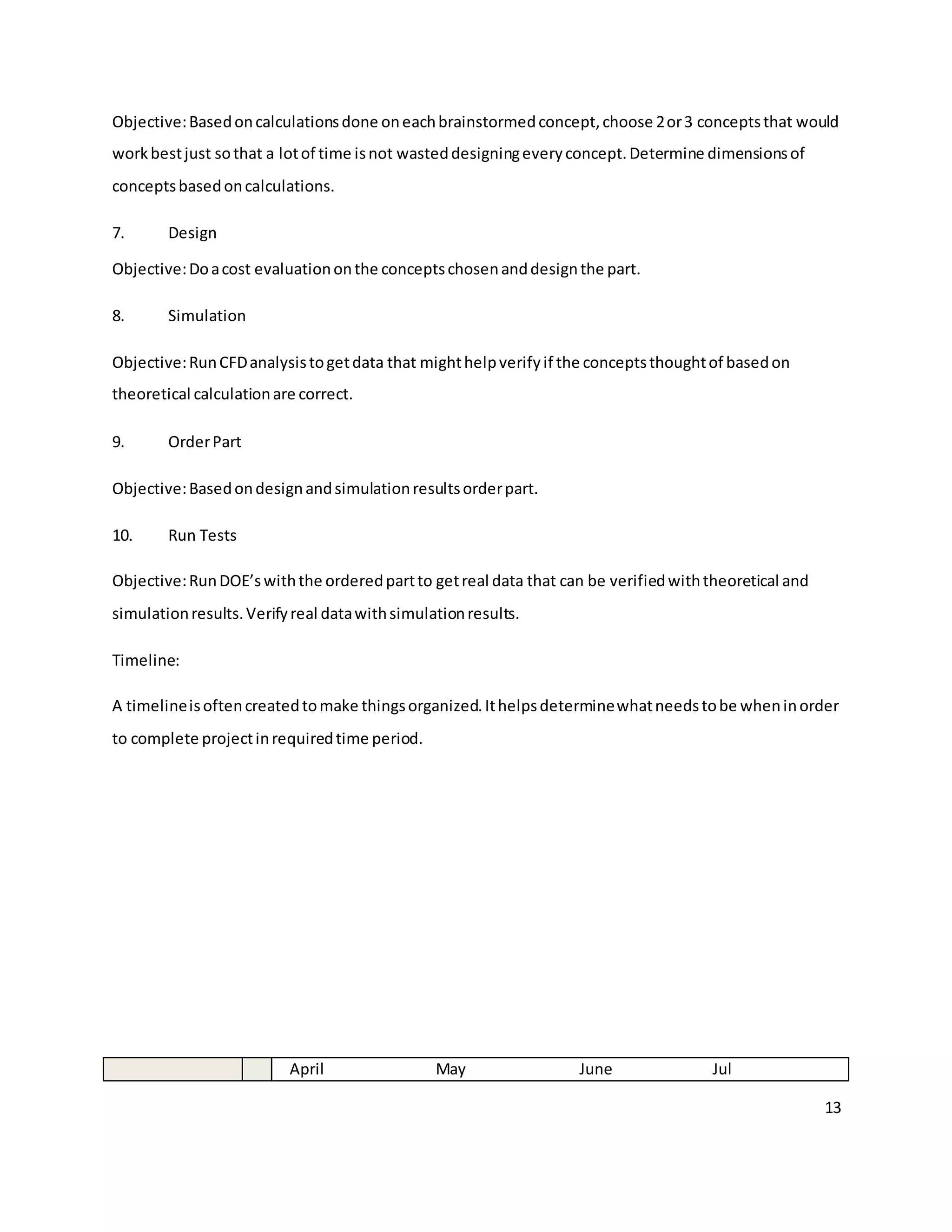 13
Objective:Basedoncalculationsdone oneachbrainstormedconcept,choose 2or3 conceptsthat would
workbestjust sothat a lotof time isnot wasteddesigningeveryconcept.Determine dimensionsof
conceptsbasedoncalculations.
7. Design
Objective:Doacost evaluationonthe conceptschosenanddesignthe part.
8. Simulation
Objective:RunCFDanalysistogetdata that mighthelpverifyif the conceptsthoughtof basedon
theoretical calculationare correct.
9. OrderPart
Objective:Basedondesignandsimulationresultsorderpart.
10. Run Tests
Objective:RunDOE’swiththe orderedpartto getreal data that can be verifiedwiththeoretical and
simulationresults.Verifyreal datawithsimulationresults.
Timeline:
A timelineisoftencreatedtomake thingsorganized.Ithelpsdeterminewhatneedstobe wheninorder
to complete projectinrequiredtime period.
April May June Jul
 