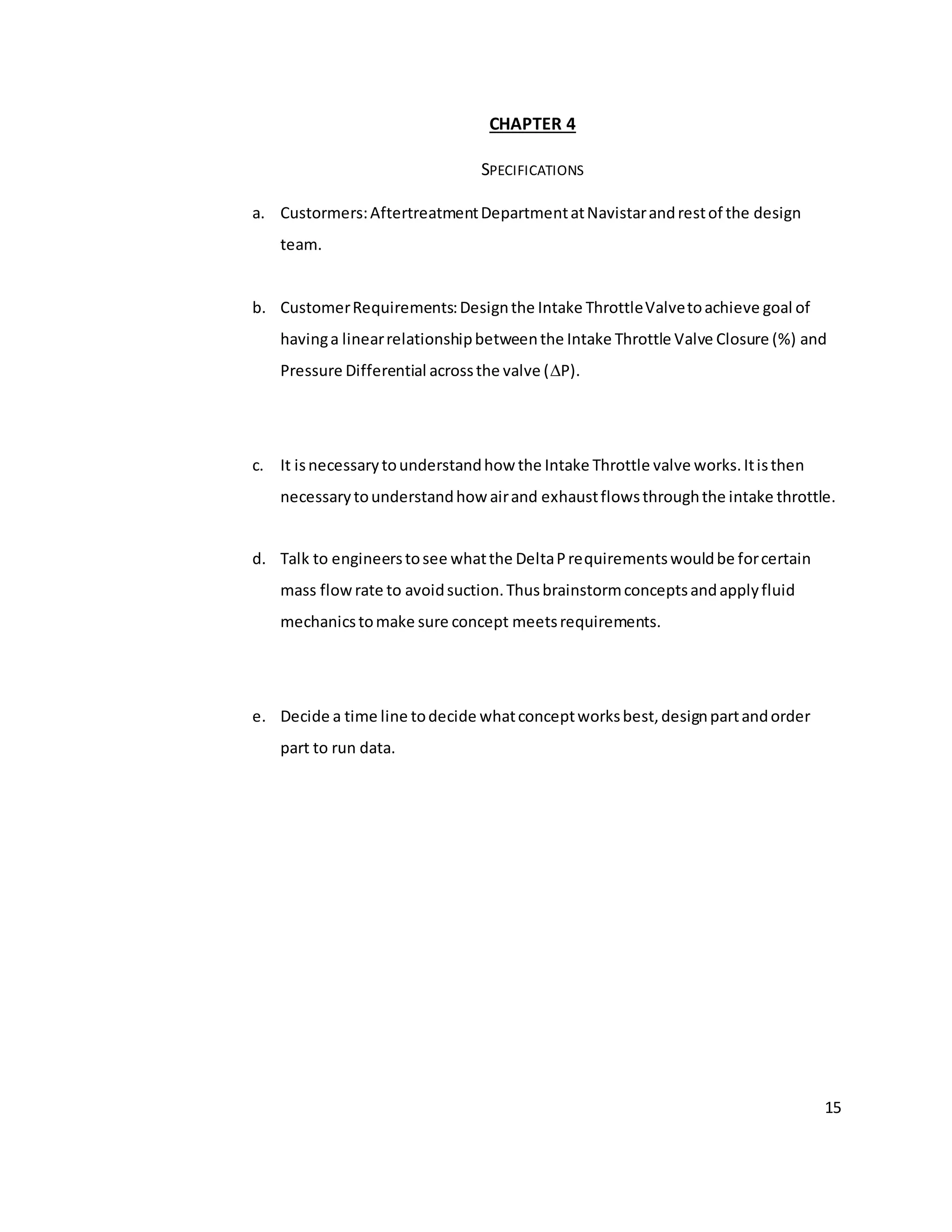 15
CHAPTER 4
SPECIFICATIONS
a. Custormers:AftertreatmentDepartmentatNavistarandrestof the design
team.
b. CustomerRequirements:Designthe Intake ThrottleValvetoachieve goal of
havinga linearrelationshipbetweenthe Intake Throttle Valve Closure (%) and
Pressure Differential acrossthe valve (P).
c. It isnecessarytounderstandhow the Intake Throttle valve works.Itisthen
necessarytounderstandhow airand exhaustflowsthroughthe intake throttle.
d. Talk to engineerstosee whatthe DeltaPrequirementswouldbe forcertain
mass flowrate to avoidsuction.Thusbrainstormconceptsandapplyfluid
mechanicstomake sure concept meetsrequirements.
e. Decide a time line todecide whatconceptworksbest,designpartandorder
part to run data.
 
