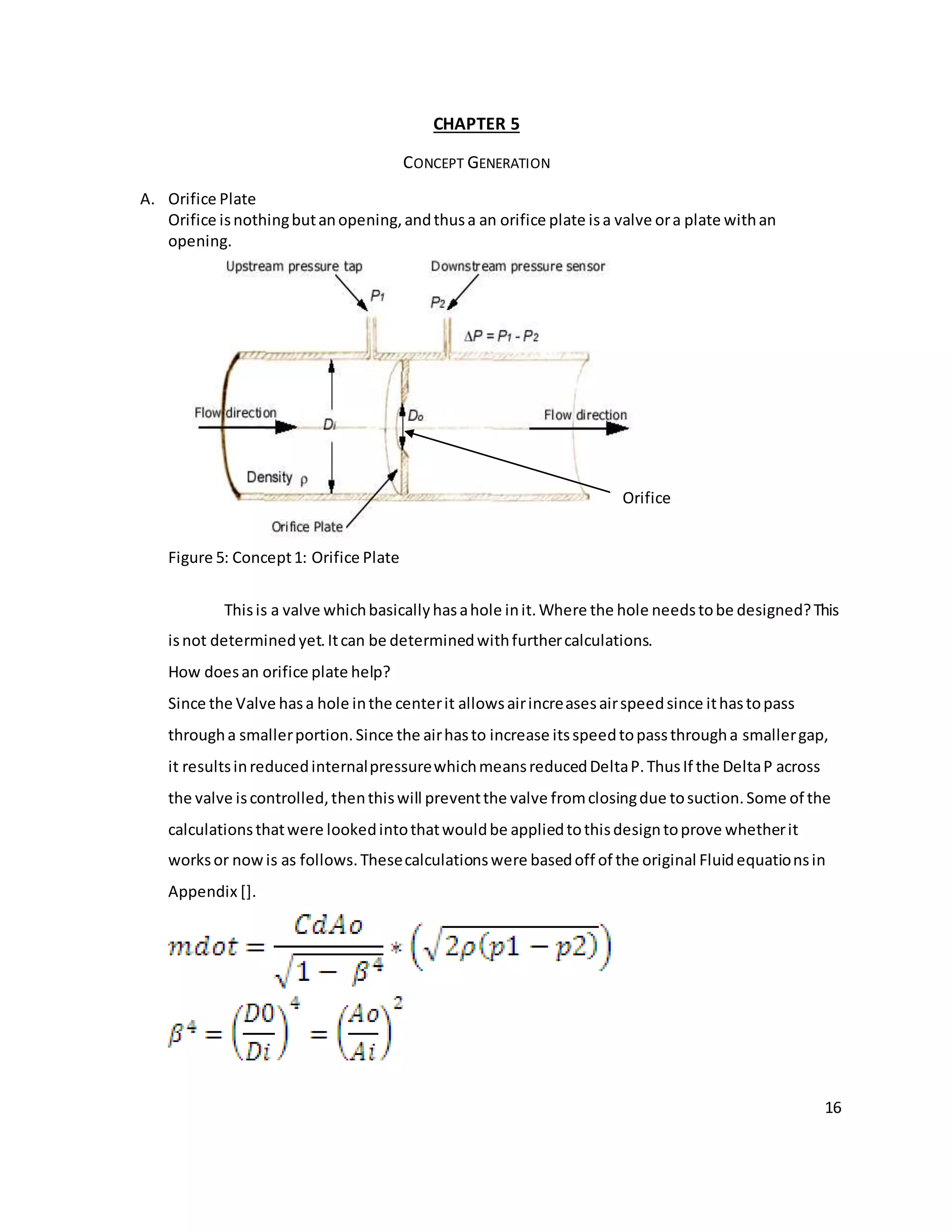 16
CHAPTER 5
CONCEPT GENERATION
A. Orifice Plate
Orifice isnothingbutanopening,andthusa an orifice plate isa valve ora plate withan
opening.
Figure 5: Concept1: Orifice Plate
Thisis a valve whichbasicallyhasahole init.Where the hole needstobe designed?This
isnot determinedyet.Itcan be determinedwithfurthercalculations.
How doesan orifice plate help?
Since the Valve hasa hole inthe centerit allowsairincreasesairspeedsince ithastopass
througha smallerportion.Since the airhasto increase itsspeedtopassthrougha smallergap,
it resultsinreducedinternalpressurewhichmeansreducedDeltaP.ThusIf the DeltaP across
the valve iscontrolled,thenthiswill preventthe valve fromclosingdue tosuction.Some of the
calculationsthatwere lookedintothatwouldbe appliedtothisdesigntoprove whetherit
worksor nowis as follows.Thesecalculationswere basedoff of the original Fluidequationsin
Appendix [].
Orifice
 