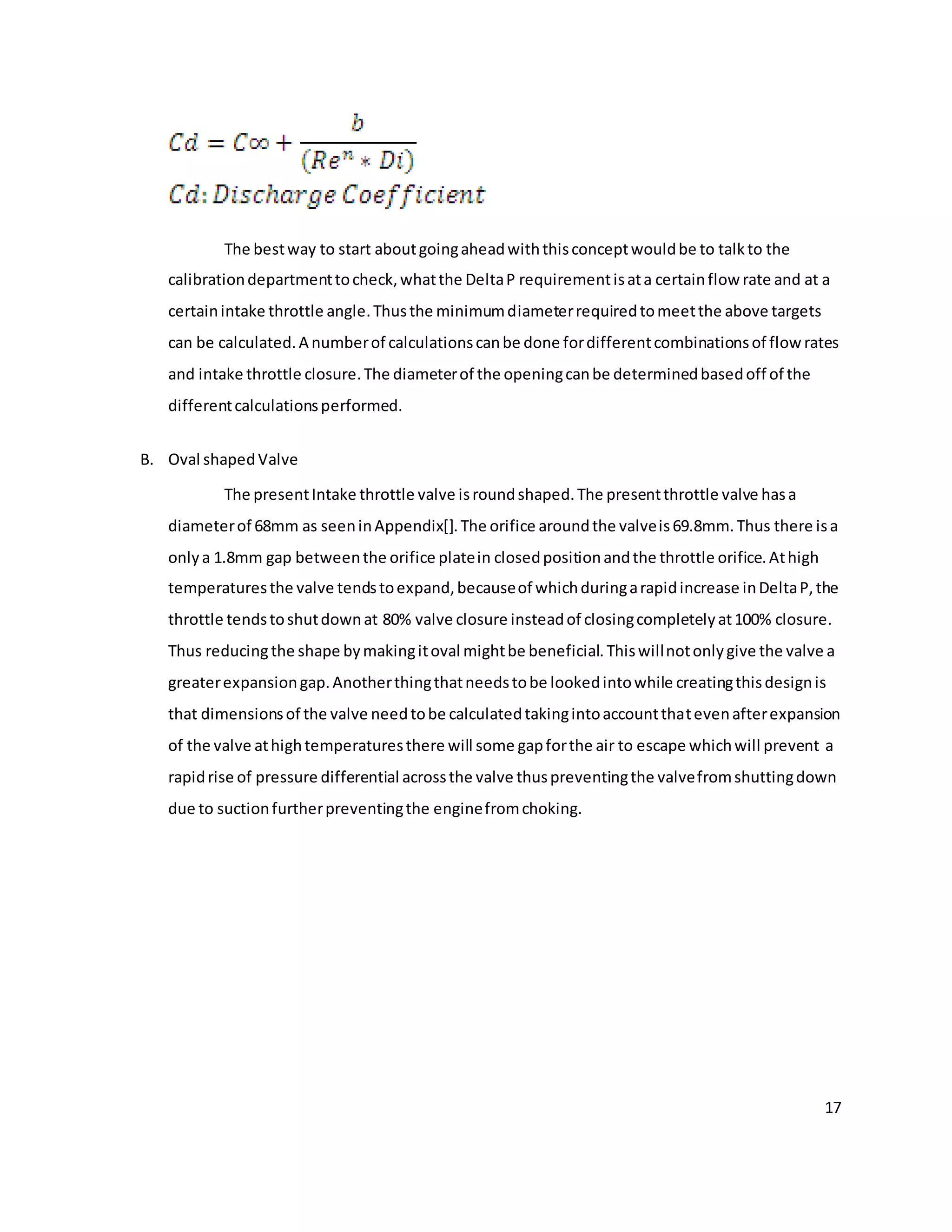17
The bestway to start aboutgoingaheadwiththisconceptwouldbe to talkto the
calibrationdepartmenttocheck,whatthe DeltaP requirementisata certainflow rate and at a
certainintake throttle angle.Thusthe minimumdiameterrequiredtomeetthe above targets
can be calculated.A numberof calculationscanbe done fordifferentcombinationsof flowrates
and intake throttle closure.The diameterof the openingcanbe determinedbasedoff of the
differentcalculationsperformed.
B. Oval shapedValve
The presentIntake throttle valve isroundshaped.The presentthrottle valve hasa
diameterof 68mm as seeninAppendix[].The orifice aroundthe valveis69.8mm.Thus there isa
onlya 1.8mm gap betweenthe orifice platein closedpositionandthe throttle orifice.Athigh
temperaturesthe valve tendstoexpand,becauseof whichduringarapidincrease inDeltaP,the
throttle tendstoshutdownat 80% valve closure insteadof closingcompletelyat100% closure.
Thus reducingthe shape bymakingitoval mightbe beneficial.Thiswillnotonlygive the valve a
greaterexpansiongap.Anotherthingthatneedstobe lookedintowhile creatingthisdesignis
that dimensionsof the valve needtobe calculatedtakingintoaccountthatevenafterexpansion
of the valve athightemperaturesthere will some gapforthe air to escape whichwill prevent a
rapidrise of pressure differential acrossthe valve thuspreventingthe valvefromshuttingdown
due to suctionfurtherpreventingthe enginefromchoking.
 