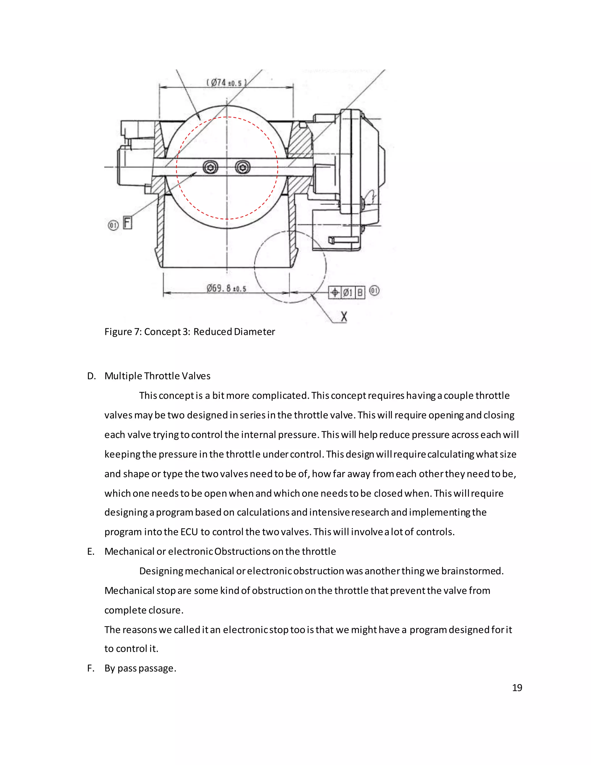 19
Figure 7: Concept3: ReducedDiameter
D. Multiple Throttle Valves
Thisconceptis a bitmore complicated.Thisconceptrequireshavingacouple throttle
valves maybe two designedinseriesinthe throttle valve.Thiswill require openingandclosing
each valve tryingtocontrol the internal pressure.Thiswill helpreduce pressure acrosseachwill
keepingthe pressure inthe throttle undercontrol.Thisdesignwillrequirecalculatingwhatsize
and shape or type the twovalvesneedtobe of,how far away fromeach othertheyneedtobe,
whichone needstobe openwhenandwhichone needstobe closedwhen.Thiswillrequire
designingaprogrambasedon calculationsandintensiveresearchandimplementingthe
program intothe ECU to control the twovalves.Thiswill involvealotof controls.
E. Mechanical or electronicObstructionsonthe throttle
Designingmechanical orelectronicobstructionwasanotherthingwe brainstormed.
Mechanical stopare some kindof obstructiononthe throttle thatpreventthe valve from
complete closure.
The reasonswe calleditan electronicstoptooisthat we mighthave a programdesignedforit
to control it.
F. By passpassage.
 