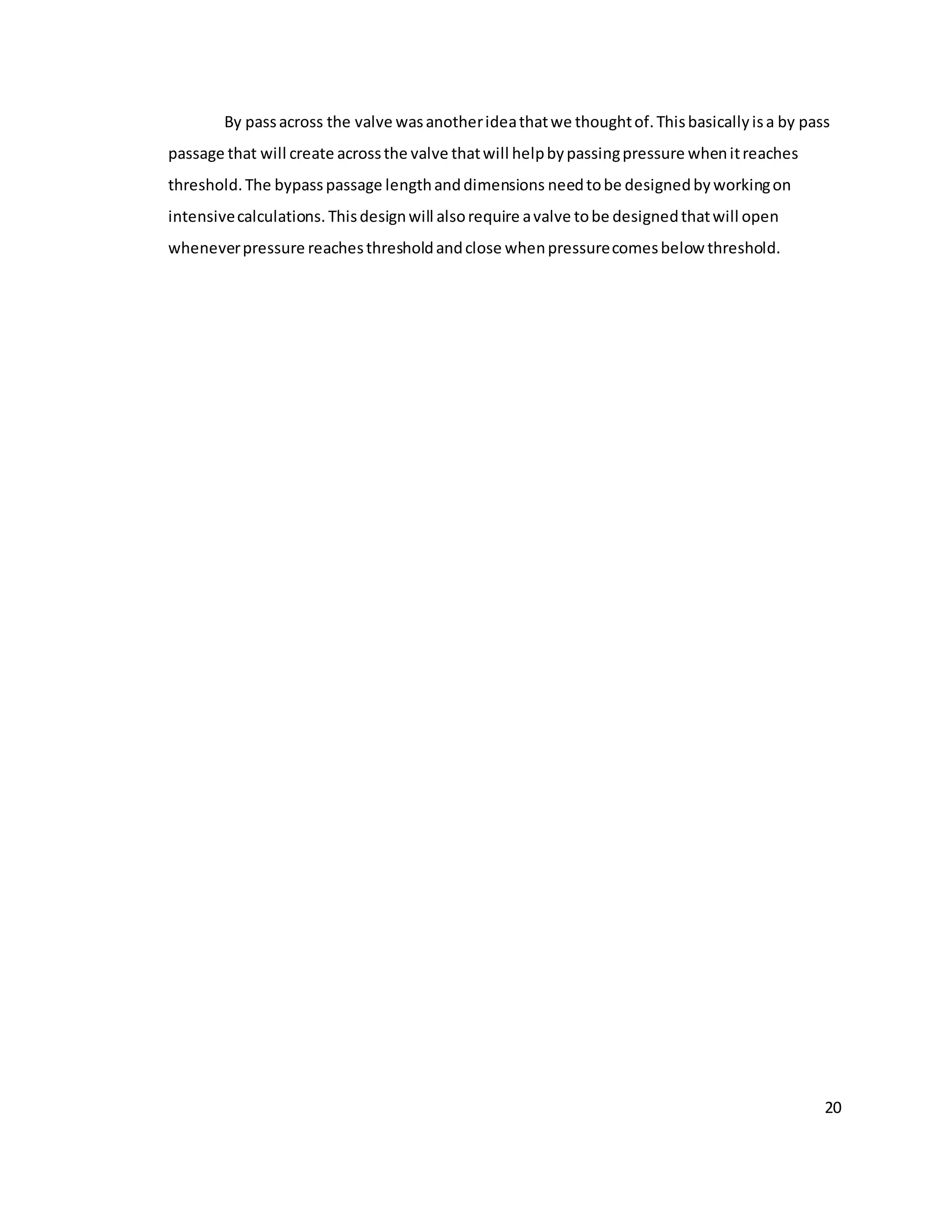 20
By passacross the valve wasanotherideathatwe thoughtof.Thisbasicallyisa by pass
passage that will create acrossthe valve thatwill helpbypassingpressure whenitreaches
threshold.The bypasspassage lengthanddimensions needtobe designedbyworkingon
intensivecalculations. Thisdesignwill alsorequire avalve tobe designedthatwill open
wheneverpressure reachesthresholdandclose whenpressurecomesbelow threshold.
 