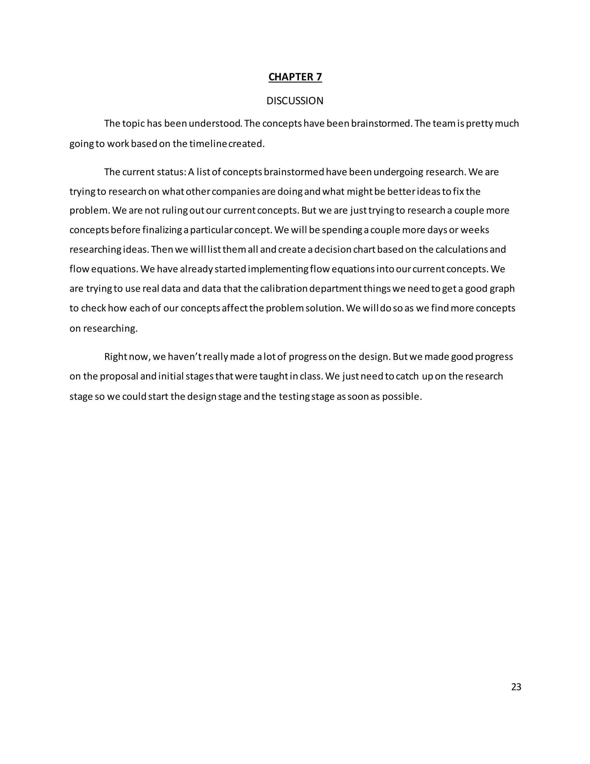 23
CHAPTER 7
DISCUSSION
The topic has beenunderstood.The conceptshave beenbrainstormed.The teamisprettymuch
goingto workbasedon the timelinecreated.
The current status:A listof conceptsbrainstormedhave beenundergoing research.We are
tryingto researchon whatothercompaniesare doingandwhat mightbe betterideastofix the
problem.We are not rulingoutour currentconcepts.But we are justtryingto researcha couple more
conceptsbefore finalizingaparticularconcept.We will be spendingacouple more daysor weeks
researchingideas.Thenwe willlistthemall andcreate adecisionchartbasedon the calculationsand
flowequations.We have alreadystartedimplementingflow equationsintoourcurrentconcepts.We
are tryingto use real data and data that the calibrationdepartmentthingswe needtogeta good graph
to checkhow eachof our conceptsaffectthe problemsolution.We willdosoas we findmore concepts
on researching.
Rightnow,we haven’treallymade alotof progressonthe design.Butwe made goodprogress
on the proposal andinitial stagesthatwere taughtinclass.We justneedtocatch upon the research
stage so we couldstart the designstage andthe testingstage assoonas possible.
 