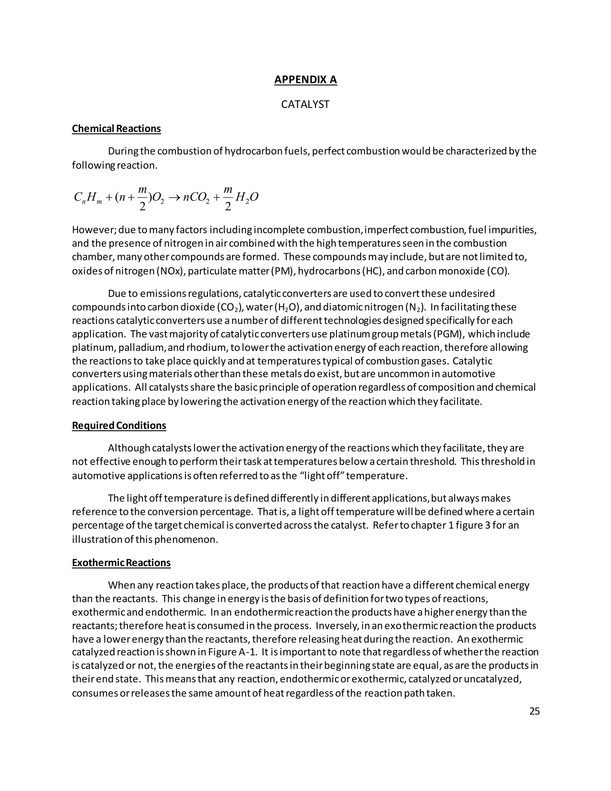 25
APPENDIX A
CATALYST
Chemical Reactions
Duringthe combustionof hydrocarbonfuels,perfectcombustionwouldbe characterizedbythe
followingreaction.
OH
m
nCOO
m
nHC mn 222
2
)
2
( 
However;due tomanyfactors includingincomplete combustion,imperfectcombustion,fuel impurities,
and the presence of nitrogeninaircombinedwiththe hightemperaturesseeninthe combustion
chamber,manyothercompoundsare formed. These compoundsmayinclude,butare notlimitedto,
oxidesof nitrogen(NOx),particulate matter(PM),hydrocarbons(HC),andcarbonmonoxide (CO).
Due to emissionsregulations,catalyticconvertersare usedtoconvertthese undesired
compoundsintocarbondioxide (CO2),water(H2O),anddiatomicnitrogen(N2). Infacilitatingthese
reactionscatalyticconvertersuse anumberof differenttechnologiesdesignedspecificallyforeach
application. The vastmajorityof catalyticconvertersuse platinumgroupmetals(PGM), whichinclude
platinum,palladium,andrhodium,tolowerthe activationenergyof eachreaction,therefore allowing
the reactionsto take place quicklyandat temperaturestypical of combustiongases. Catalytic
convertersusingmaterialsotherthanthese metalsdoexist,butare uncommoninautomotive
applications. All catalystsshare the basicprinciple of operationregardlessof compositionandchemical
reactiontakingplace byloweringthe activationenergyof the reactionwhichtheyfacilitate.
RequiredConditions
Althoughcatalystslowerthe activationenergyof the reactionswhichtheyfacilitate,theyare
not effective enoughtoperformtheirtaskattemperaturesbelow acertainthreshold. Thisthresholdin
automotive applicationsisoftenreferredtoasthe “lightoff”temperature.
The lightoff temperature isdefineddifferentlyindifferentapplications,butalwaysmakes
reference tothe conversionpercentage. Thatis,a lightoff temperature willbe definedwhere acertain
percentage of the targetchemical isconvertedacrossthe catalyst. Refertochapter 1 figure 3 for an
illustrationof thisphenomenon.
ExothermicReactions
Whenany reactiontakesplace,the productsof that reactionhave a differentchemical energy
than the reactants. This change inenergyisthe basisof definitionfortwotypesof reactions,
exothermicandendothermic. Inan endothermicreactionthe productshave ahigherenergythanthe
reactants;therefore heatisconsumedinthe process. Inversely,inanexothermicreactionthe products
have a lowerenergythanthe reactants,therefore releasingheatduringthe reaction. Anexothermic
catalyzedreactionisshowninFigure A-1. It isimportantto note thatregardlessof whetherthe reaction
iscatalyzedor not,the energiesof the reactantsintheirbeginningstate are equal,asare the productsin
theirendstate. Thismeansthat any reaction,endothermicorexothermic,catalyzedoruncatalyzed,
consumesorreleasesthe same amountof heatregardlessof the reactionpathtaken.
 