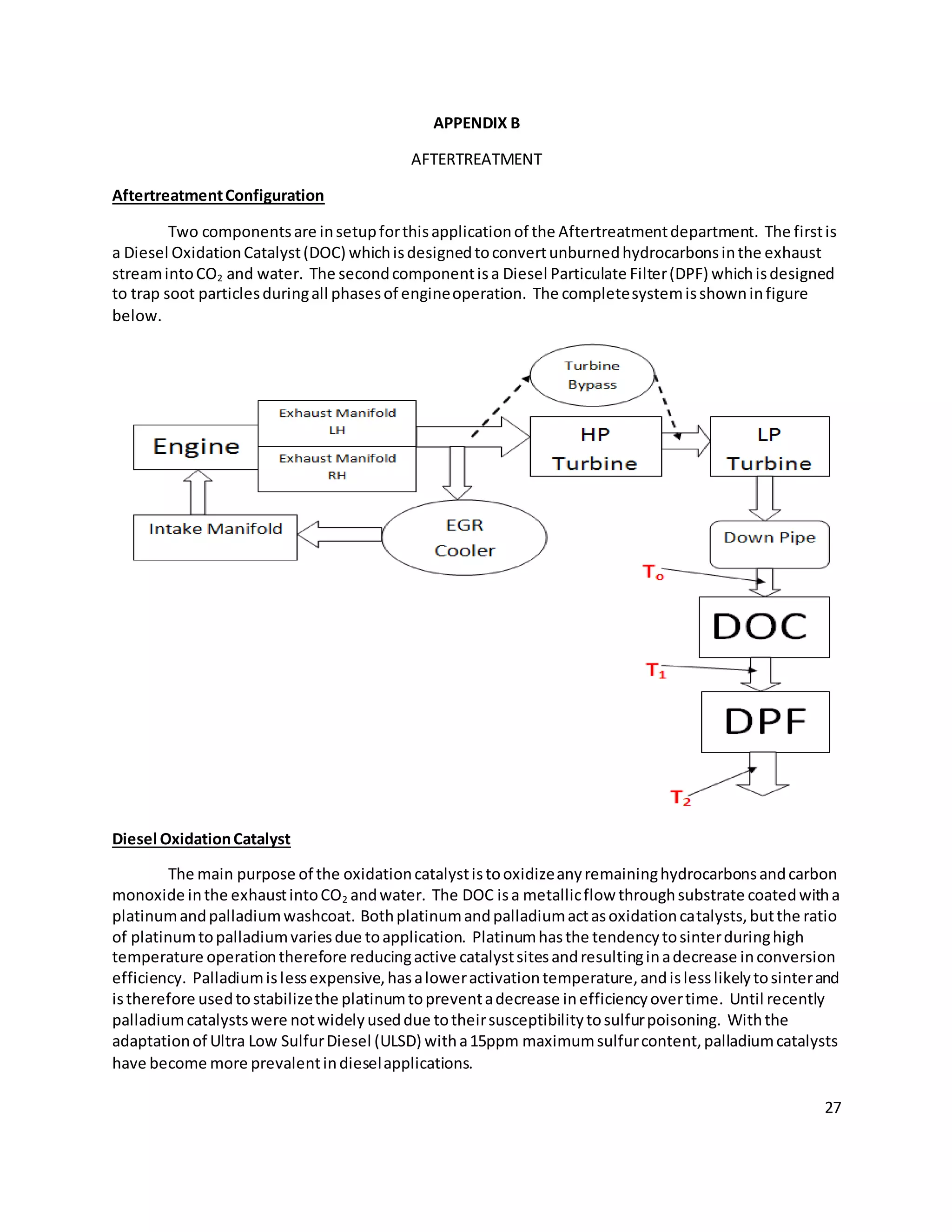 27
APPENDIX B
AFTERTREATMENT
AftertreatmentConfiguration
Two componentsare insetupforthisapplicationof the Aftertreatmentdepartment. The firstis
a Diesel OxidationCatalyst(DOC) whichisdesignedtoconvertunburnedhydrocarbonsinthe exhaust
streamintoCO2 and water. The secondcomponentisa Diesel Particulate Filter(DPF) whichisdesigned
to trap soot particlesduringall phasesof engineoperation. The completesystemisshowninfigure
below.
Diesel OxidationCatalyst
The main purpose of the oxidationcatalystistooxidizeanyremaininghydrocarbonsandcarbon
monoxide inthe exhaustintoCO2 andwater. The DOC isa metallicflow throughsubstrate coatedwitha
platinumandpalladiumwashcoat. Bothplatinumandpalladiumactasoxidationcatalysts,butthe ratio
of platinumtopalladiumvariesdue toapplication. Platinumhasthe tendencytosinterduringhigh
temperature operationtherefore reducingactive catalystsitesandresultinginadecrease inconversion
efficiency. Palladiumislessexpensive,hasaloweractivationtemperature,andislesslikelytosinterand
istherefore usedtostabilizethe platinumtopreventadecrease inefficiencyovertime. Until recently
palladiumcatalystswere notwidelyuseddue totheirsusceptibilitytosulfurpoisoning. Withthe
adaptationof Ultra Low SulfurDiesel (ULSD) witha15ppm maximumsulfurcontent,palladiumcatalysts
have become more prevalentindieselapplications.
 