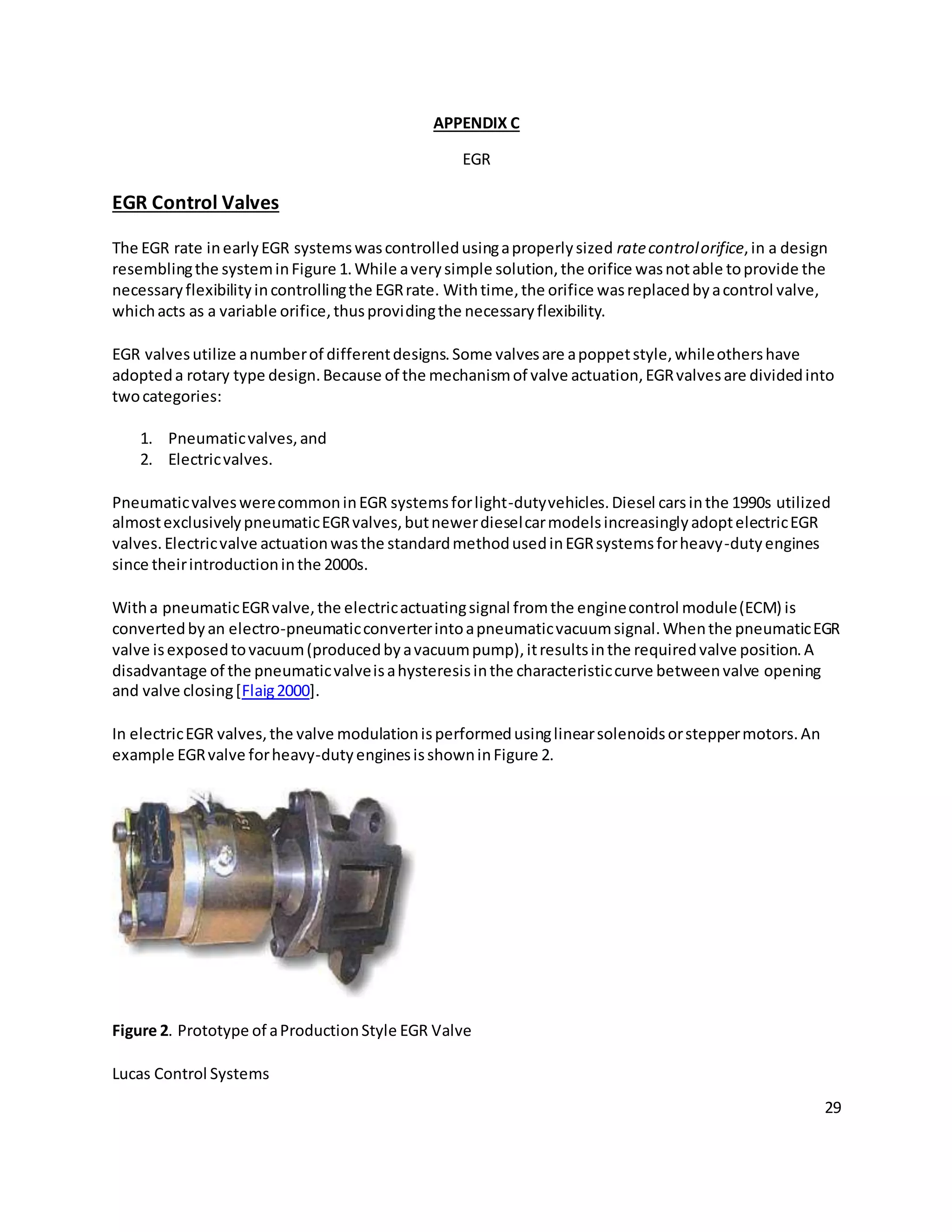 29
APPENDIX C
EGR
EGR Control Valves
The EGR rate inearlyEGR systemswascontrolledusingaproperlysized ratecontrolorifice,in a design
resemblingthe systeminFigure 1.While averysimple solution,the orifice wasnotable toprovide the
necessaryflexibilityincontrollingthe EGRrate. Withtime,the orifice wasreplacedbyacontrol valve,
whichacts as a variable orifice,thusprovidingthe necessaryflexibility.
EGR valvesutilize anumberof differentdesigns.Some valvesare apoppetstyle,whileothershave
adopteda rotary type design.Because of the mechanismof valve actuation,EGRvalvesare dividedinto
twocategories:
1. Pneumaticvalves,and
2. Electricvalves.
PneumaticvalveswerecommoninEGR systemsforlight-dutyvehicles.Diesel carsinthe 1990s utilized
almostexclusivelypneumaticEGRvalves,butnewerdieselcarmodelsincreasinglyadoptelectricEGR
valves.Electricvalve actuationwasthe standardmethodusedinEGRsystemsforheavy-dutyengines
since theirintroductioninthe 2000s.
Witha pneumaticEGRvalve,the electricactuatingsignal fromthe enginecontrol module(ECM) is
convertedbyan electro-pneumaticconverterintoapneumaticvacuumsignal.Whenthe pneumaticEGR
valve isexposedtovacuum(producedbyavacuumpump),itresultsinthe requiredvalve position.A
disadvantage of the pneumaticvalveisahysteresisinthe characteristiccurve betweenvalve opening
and valve closing[Flaig2000].
In electricEGR valves,the valve modulationisperformedusinglinearsolenoidsorsteppermotors.An
example EGRvalve forheavy-dutyenginesisshowninFigure 2.
Figure 2. Prototype of aProductionStyle EGR Valve
Lucas Control Systems
 