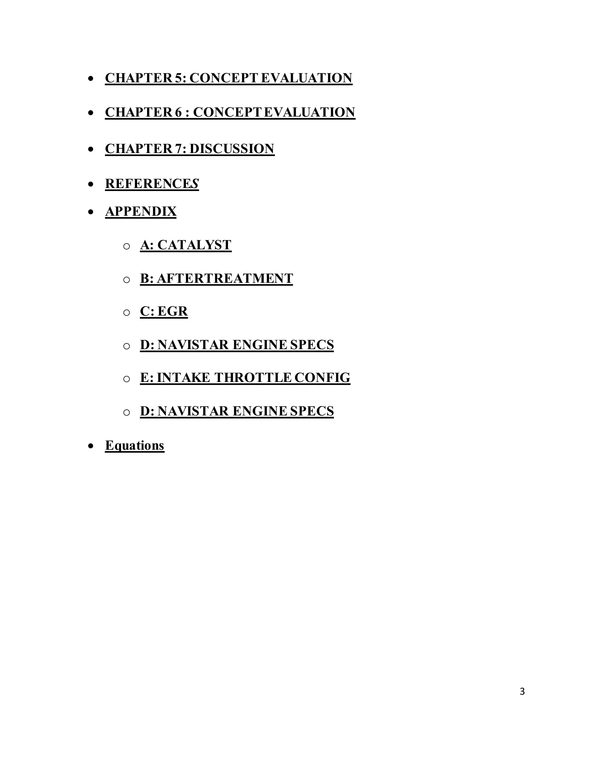 3
 CHAPTER 5: CONCEPT EVALUATION
 CHAPTER 6 : CONCEPTEVALUATION
 CHAPTER 7: DISCUSSION
 REFERENCES
 APPENDIX
o A: CATALYST
o B: AFTERTREATMENT
o C: EGR
o D: NAVISTAR ENGINE SPECS
o E: INTAKE THROTTLE CONFIG
o D: NAVISTAR ENGINE SPECS
 Equations
 