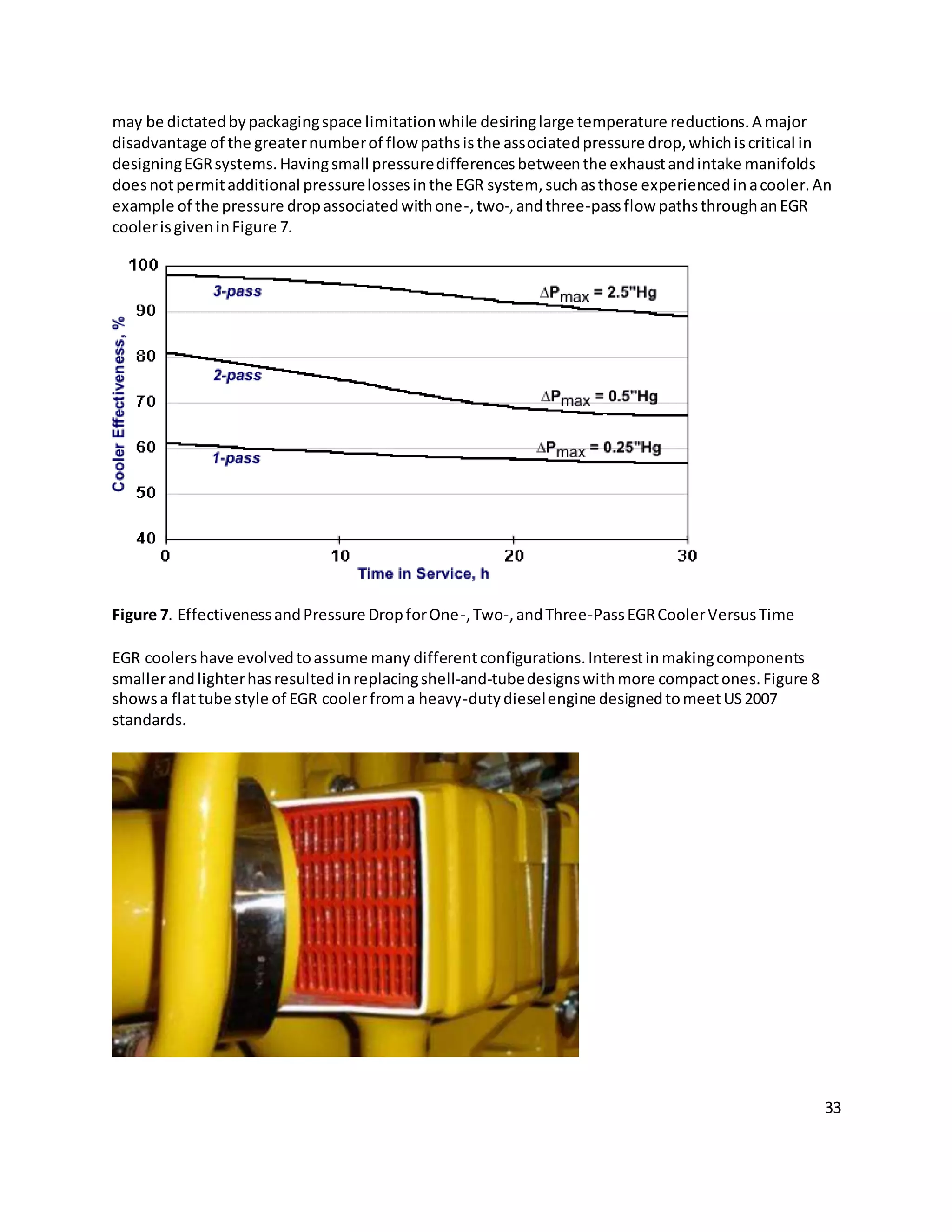 33
may be dictatedbypackagingspace limitationwhile desiringlarge temperature reductions.A major
disadvantage of the greaternumberof flow pathsisthe associatedpressure drop,whichiscritical in
designingEGRsystems.Havingsmall pressuredifferencesbetweenthe exhaustandintake manifolds
doesnotpermitadditional pressurelossesinthe EGR system, suchasthose experiencedinacooler.An
example of the pressure dropassociatedwithone-,two-,andthree-passflow pathsthroughanEGR
coolerisgiveninFigure 7.
Figure 7. EffectivenessandPressure DropforOne-,Two-,andThree-PassEGRCoolerVersusTime
EGR coolershave evolvedtoassume many differentconfigurations.Interestinmakingcomponents
smallerandlighterhasresultedinreplacingshell-and-tubedesignswithmore compactones.Figure 8
showsa flattube style of EGR coolerfroma heavy-dutydieselengine designedtomeetUS2007
standards.
 